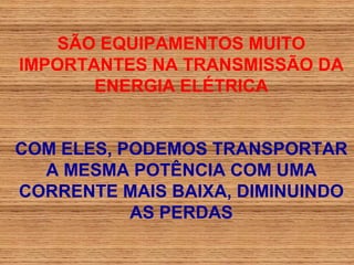SÃO EQUIPAMENTOS MUITO
IMPORTANTES NA TRANSMISSÃO DA
       ENERGIA ELÉTRICA


COM ELES, PODEMOS TRANSPORTAR
  A MESMA POTÊNCIA COM UMA
CORRENTE MAIS BAIXA, DIMINUINDO
           AS PERDAS
 