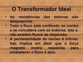 O Transformador Ideal
• As resistências das bobinas são
  desprezíveis.
• Todo o fluxo está confinado no núcleo
  e se concatena com as bobinas. Isto é,
  não existem fluxos de dispersão.
• A permeabilidade do núcleo é infinita.
  Isto implica em dizer que a força
  magneto     motriz    requerida  para
  estabelecer o fluxo é zero.
 