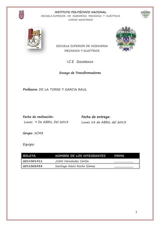 INSTITUTO POLITÉCNICO NACIONAL
            ESCUELA SUPERIOR DE INGENIERÍA MECÁNICA Y ELÉCTRICA
                                UNIDAD ZACATENCO




                        ESCUELA SUPERIOR DE INGENIERIA
                              MECANICA Y ELECTRICA



                               I.C.E Zacatenco


                          Ensayo de Transformadores




Profesora: DE LA TORRE Y GARCIA RAUL




Fecha de realización:                    Fecha de entrega:
Lunes 9 De ABRIL Del 2013                Lunes 18 de ABRIL del 2013


Grupo: 5CM3


Equipo:


BOLETA                  NOMBRE DE LOS INTEGRANTES            FIRMA
2011301411              JUAN Hernández Carlón                _________________
2011302438              Santiago Alexis Rocha Gómez          _________________




                                                                                 1
 