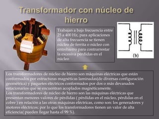 Trabajan a baja frecuencia entre
25 a 400 Hz, para aplicaciones
de alta frecuencia se tienen
núcleo de ferrita o núcleo con
entrehierro para contrarrestar
la excesiva pérdidas en el
núcleo

Los transformadores de núcleo de hierro son máquinas eléctricas que están
conformados por estructuras magnéticas laminadas(de diversas configuración
geométrica) y paquetes eléctricos conformados por dos o más devanados
estacionarios que se encuentran acoplados magnéticamente.
Los transformadores de núcleo de hierro son las máquinas eléctricas que
presentan menores valores de pérdidas ( pérdidas en el núcleo, pérdidas en el
cobre ) en relación a las otras máquinas eléctricas, como son: los generadores y
motores eléctricos; por lo que los transformadores tienen un valor de alta
eficiencia( pueden llegar hasta el 99 %).

 
