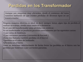 Aunque son máquinas muy eficientes, desde el comienzo del tema
venimos hablando de que existen pérdidas de diversos tipos en un
transformador.
Ninguna maquina eléctrica es ideal, es decir siempre tienen algún tipo de perdida al
realizar un trabajo, siendo estas estáticas o dinámicas
En el caso del transformador estas pérdidas son estáticas
En un trasformador se producen perdidas esencialmente por las siguientes causas:
1) por ciclos de histéresis.
2) por corrientes parasitas (corrientes de foucault )
(Estas dos llamadas también perdidas en el hierro)
3)pedidas en el cobre del bobinado.
4)Perdidas en el hierro
Como se menciono anteriormente de forma breve las perdidas en el hierro son las
perdidas por histéresis y por corrientes parasitas.

 