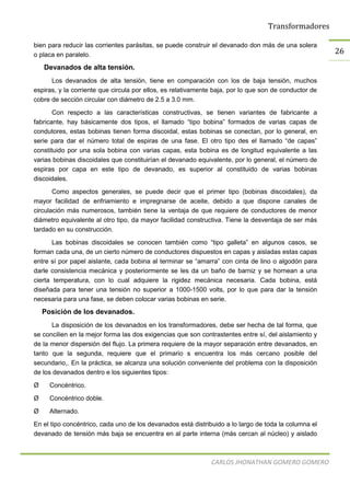 Transformadores
CARLOS JHONATHAN GOMERO GOMERO
26
bien para reducir las corrientes parásitas, se puede construir el devanado don más de una solera
o placa en paralelo.
Devanados de alta tensión.
Los devanados de alta tensión, tiene en comparación con los de baja tensión, muchos
espiras, y la corriente que circula por ellos, es relativamente baja, por lo que son de conductor de
cobre de sección circular con diámetro de 2.5 a 3.0 mm.
Con respecto a las características constructivas, se tienen variantes de fabricante a
fabricante, hay básicamente dos tipos, el llamado “tipo bobina” formados de varias capas de
condutores, estas bobinas tienen forma discoidal, estas bobinas se conectan, por lo general, en
serie para dar el número total de espiras de una fase. El otro tipo des el llamado “de capas”
constituido por una sola bobina con varias capas, esta bobina es de longitud equivalente a las
varias bobinas discoidales que constituirían el devanado equivalente, por lo general, el número de
espiras por capa en este tipo de devanado, es superior al constituido de varias bobinas
discoidales.
Como aspectos generales, se puede decir que el primer tipo (bobinas discoidales), da
mayor facilidad de enfriamiento e impregnarse de aceite, debido a que dispone canales de
circulación más numerosos, también tiene la ventaja de que requiere de conductores de menor
diámetro equivalente al otro tipo, da mayor facilidad constructiva. Tiene la desventaja de ser más
tardado en su construcción.
Las bobinas discoidales se conocen también como “tipo galleta” en algunos casos, se
forman cada una, de un cierto número de conductores dispuestos en capas y aisladas estas capas
entre sí por papel aislante, cada bobina al terminar se “amarra” con cinta de lino o algodón para
darle consistencia mecánica y posteriormente se les da un baño de barniz y se hornean a una
cierta temperatura, con lo cual adquiere la rigidez mecánica necesaria. Cada bobina, está
diseñada para tener una tensión no superior a 1000-1500 volts, por lo que para dar la tensión
necesaria para una fase, se deben colocar varias bobinas en serie.
Posición de los devanados.
La disposición de los devanados en los transformadores, debe ser hecha de tal forma, que
se concilien en la mejor forma las dos exigencias que son contrastentes entre sí, del aislamiento y
de la menor dispersión del flujo. La primera requiere de la mayor separación entre devanados, en
tanto que la segunda, requiere que el primario s encuentra los más cercano posible del
secundario,. En la práctica, se alcanza una solución conveniente del problema con la disposición
de los devanados dentro e los siguientes tipos:
Ø Concéntrico.
Ø Concéntrico doble.
Ø Alternado.
En el tipo concéntrico, cada uno de los devanados está distribuido a lo largo de toda la columna el
devanado de tensión más baja se encuentra en al parte interna (más cercan al núcleo) y aislado
 