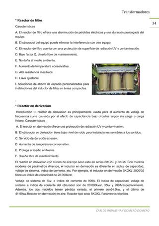 Transformadores
CARLOS JHONATHAN GOMERO GOMERO
34
* Reactor de filtro
Características
A. El reactor de filtro ofrece una disminución de pérdidas eléctricas y una duración prolongada del
equipo.
B. El obturador del equipo puede eliminar la interferencia con otro equipo.
C. El reactor de filtro cuenta con una protección de superficie de radiación UV y contaminación.
D. Bajo factor Q, diseño libre de mantenimiento.
E. No daña al medio ambiente.
F. Aumento de temperatura conservativa.
G. Alta resistencia mecánica.
H. Llave ajustable.
I. Soluciones de ahorro de espacio personalizadas para
instalaciones del inductor de filtro en áreas compactas.
.
* Reactor en derivación
Introducción El reactor de derivación es principalmente usada para el aumento de voltaje de
frecuencia curva causado por el efecto de capacitancia bajo circuitos largos sin carga o carga
liviana. Características
A. Él reactor en derivación ofrece una protección de radiación UV y contaminación.
B. El obturador en derivación tiene bajo nivel de ruido para instalaciones sensibles a los sonidos.
C. Servicio de duración extenso.
D. Aumento de temperatura conservativo.
E. Protege al medio ambiente.
F. Diseño libre de mantenimiento.
El reactor en derivación con núcleo de aire tipo seco esta en series BKGKL y BKGK. Con muchos
modelos de parámetros diversos, el inductor en derivación es diferente en índice de capacidad,
voltaje de sistema, índice de corriente, etc. Por ejemplo, el inductor en derivación BKGKL-2000/35
tiene un índice de capacidad de 20.000kvar,
Voltaje de sistema de 6kv, e índice de corriente de 990A. El índice de capacidad, voltaje de
sistema e índice de corriente del obturador son de 20.000kvar, 35kv y 990Arespectivamente.
Además, los dos modelos tienen pérdida variada, el primero con64.6kw, y el último de
41.99kw.Reactor en derivación en aire, Reactor tipo seco BKGKL Parámetros técnicos
 