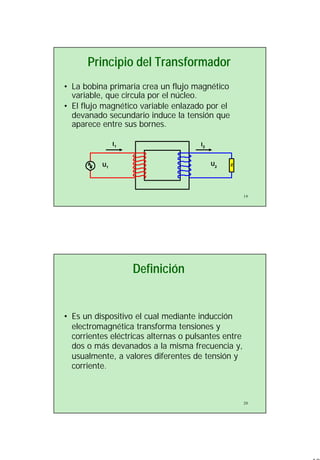 10
19
Principio del Transformador
• La bobina primaria crea un flujo magnético
variable, que circula por el núcleo.
• El flujo magnético variable enlazado por el
devanado secundario induce la tensión que
aparece entre sus bornes.
ZU1
I1
U2
I2
20
Definición
• Es un dispositivo el cual mediante inducción
electromagnética transforma tensiones y
corrientes eléctricas alternas o pulsantes entre
dos o más devanados a la misma frecuencia y,
usualmente, a valores diferentes de tensión y
corriente.
 