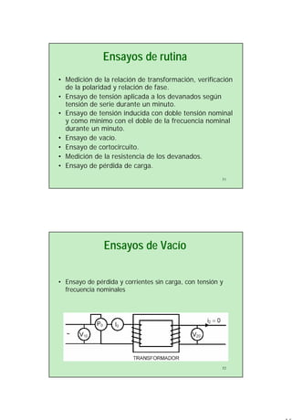 16
31
Ensayos de rutina
• Medición de la relación de transformación, verificación
de la polaridad y relación de fase.
• Ensayo de tensión aplicada a los devanados según
tensión de serie durante un minuto.
• Ensayo de tensión inducida con doble tensión nominal
y como mínimo con el doble de la frecuencia nominal
durante un minuto.
• Ensayo de vacío.
• Ensayo de cortocircuito.
• Medición de la resistencia de los devanados.
• Ensayo de pérdida de carga.
32
Ensayos de Vacío
• Ensayo de pérdida y corrientes sin carga, con tensión y
frecuencia nominales
 