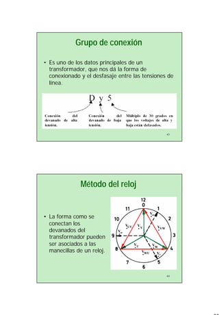 22
43
Grupo de conexión
• Es uno de los datos principales de un
transformador, que nos dá la forma de
conexionado y el desfasaje entre las tensiones de
línea.
44
Método del reloj
• La forma como se
conectan los
devanados del
transformador pueden
ser asociados a las
manecillas de un reloj.
 