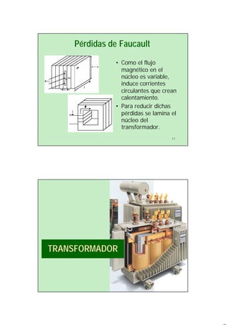 9
17
Pérdidas de Faucault
• Como el flujo
magnético en el
núcleo es variable,
induce corrientes
circulantes que crean
calentamiento.
• Para reducir dichas
pérdidas se lamina el
núcleo del
transformador.
TRANSFORMADOR
 