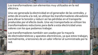Los transformadores son elementos muy utilizados en la red
eléctrica.
Una vez generada la electricidad en el generador de las centrales, y
antes de enviarla a la red, se utilizan los transformadores elevadores
para elevar la tensión y reducir así las pérdidas en el transporte
producidas por el efecto Joule. Una vez transportada se utilizan los
transformadores reductores para darle a esta electricidad unos
valores con los que podamos trabajar.
Los transformadores también son usados por la mayoría
de electrodomésticos y aparatos electrónicos, ya que estos trabajan,
normalmente, a tensiones de un valor inferior al suministrado por la
red.
 