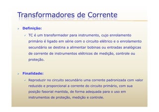Transformadores de Corrente
 Definição:
 TC é um transformador para instrumento, cujo enrolamento
primário é ligado em série com o circuito elétrico e o enrolamento
secundário se destina a alimentar bobinas ou entradas analógicas
de corrente de instrumentos elétricos de medição, controle ou
proteção.
 Finalidade:
 Reproduzir no circuito secundário uma corrente padronizada com valorp p
reduzido e proporcional a corrente do circuito primário, com sua
posição fasorial mantida, de forma adequada para o uso em
instrumentos de proteção, medição e controle.
 