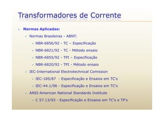 Transformadores de Corrente
 Normas Aplicadas:
 Normas Brasileiras - ABNT:
 NBR-6856/92 - TC – EspecificaçãoNBR 6856/92 TC Especificação
 NBR-6821/92 - TC - Método ensaio
 NBR-6855/92 - TPI – Especificação NBR-6855/92 - TPI – Especificação
 NBR-6820/92 - TPI - Método ensaio
IEC I t ti l El t t h i l C i i IEC-International Electrotechnical Comission
 IEC-185/87 - Especificação e Ensaios em TC‘s
 IEC-44.1/96 - Especificação e Ensaios em TC‘s
 ANSI-American National Standards Institute
 C 57.13/93 - Especificação e Ensaios em TC‘s e TP‘s
 