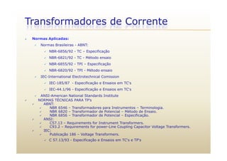 Transformadores de Corrente
 Normas Aplicadas:
N B il i ABNT Normas Brasileiras - ABNT:
 NBR-6856/92 - TC – Especificação
 NBR-6821/92 - TC - Método ensaio
 NBR-6855/92 - TPI – Especificação
 NBR-6820/92 - TPI - Método ensaio
 IEC-International Electrotechnical Comission
 IEC-185/87 - Especificação e Ensaios em TC‘s
 IEC-44.1/96 - Especificação e Ensaios em TC‘s
 ANSI-American National Standards Institute
O S ÉC C S ’ NORMAS TÉCNICAS PARA TP’s
 ABNT:
 NBR 6546 – Transformadores para Instrumentos – Terminologia.
 NBR 6820 – Transformador de Potencial – Método de Ensaio.
 NBR 6856 – Transformador de Potencial – Especificação.p ç
 ANSI:
 C57.13 – Requirements for Instrument Transformers.
 C93.2 – Requirements for power-Line Coupling Capacitor Voltage Transformers.
 IEC:
 Publicação 186 – Voltage Transformers.Publicação 186 Voltage Transformers.
 C 57.13/93 - Especificação e Ensaios em TC‘s e TP‘s
 