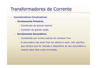 Transformadores de Corrente
 Características Construtivas:
 Enrolamento Primário:
 Constituído de poucas espirasConstituído de poucas espiras
 Condutor de grande seção.
 Enrolamento Secundário: Enrolamento Secundário:
 Constituído por muitas espiras de condutor fino.
O dá i ã d fi b t à i I t i ifi O secundário não pode ficar em aberto à vazio. Isto significa
que sempre que for retirado o dispositivo do seu secundário o
mesmo deve ficar curto circuitadomesmo deve ficar curto-circuitado.
 
