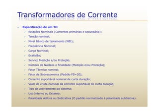Transformadores de Corrente
 Especificação de um TC:
 Relações Nominais (Correntes primárias e secundária);
 Tensão nominal;
 Nível Básico de Isolamento (NBI);
 Freqüência Nominal;
 Carga Nominal;
 Exatidão; Exatidão;
 Serviço Medição e/ou Proteção;
 Número de Núcleos e finalidade (Medição e/ou Proteção);
é l Fator Térmico nominal;
 Fator de Sobrecorrente (Padrão FS=20);
 Corrente suportável nominal de curta duração;
 Valor de crista nominal da corrente suportável de curta duração;
 Tipo de aterramento do sistema;
 Uso Interno ou Externo; Uso Interno ou Externo;
 Polaridade Aditiva ou Subtrativa (O padrão normatizado é polaridade subtrativa).
 