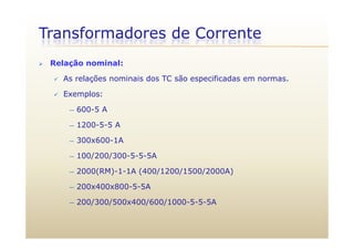Transformadores de Corrente
 Relação nominal:
 As relações nominais dos TC são especificadas em normas.
 Exemplos:Exemplos:
— 600-5 A
1200-5-5 A— 1200-5-5 A
— 300x600-1A
100/200/300 5 5 5A— 100/200/300-5-5-5A
— 2000(RM)-1-1A (400/1200/1500/2000A)
— 200x400x800-5-5A
— 200/300/500x400/600/1000-5-5-5A
 