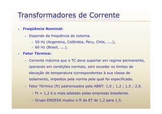Transformadores de Corrente
 Freqüência Nominal:
 Depende da freqüência do sistema.
 50 Hz (Argentina, Colômbia, Peru, Chile, ....);
 60 Hz (Brasil, ....).
 Fator Térmico:
 Corrente máxima que o TC deve suportar em regime permanente,
operando em condições normais, sem exceder os limites de
elevação de temperatura correspondentes à sua classe de
isolamento, impostos pela norma pela qual foi especificado.
 Fator Térmico (ft) padronizados pela ABNT: 1,0 ; 1,2 ; 1,5 ; 2,0.
 Ft = 1,2 é o mais adotado pelas empresas brasileiras.
 Grupo ENDESA mudou o ft da ET de 1,2 para 1,5.
 