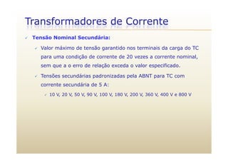 Transformadores de Corrente
 Tensão Nominal Secundária:
 Valor máximo de tensão garantido nos terminais da carga do TC
para uma condição de corrente de 20 vezes a corrente nominal,
sem que a o erro de relação exceda o valor especificado.
 Tensões secundárias padronizadas pela ABNT para TC com
corrente secundária de 5 A:
 10 V, 20 V, 50 V, 90 V, 100 V, 180 V, 200 V, 360 V, 400 V e 800 V
 