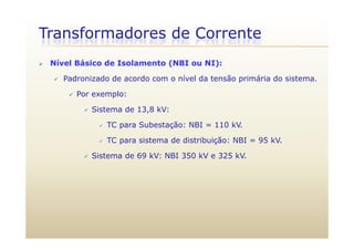 Transformadores de Corrente
 Nível Básico de Isolamento (NBI ou NI):
 Padronizado de acordo com o nível da tensão primária do sistema.
 Por exemplo:Por exemplo:
 Sistema de 13,8 kV:
 TC para Subestação: NBI = 110 kV TC para Subestação: NBI = 110 kV.
 TC para sistema de distribuição: NBI = 95 kV.
Si t d 69 kV NBI 350 kV 325 kV Sistema de 69 kV: NBI 350 kV e 325 kV.
 