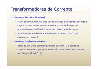 Transformadores de Corrente
 Corrente Térmica Nominal:
 Maior corrente primária que um TC é capaz de suportar durante 1
segundo, sem sofrer avarias e sem exceder os limites de
temperatura especificados para sua classe de isolamento.
 A temperatura máxima admissível no TC é de 105ºC parap p
isolamento classe A.
 Corrente Dinâmica Nominal:
 Valor de crista da corrente primária que um TC é capaz de
suportar durante o primeiro meio ciclo, sem danos elétricos ousuportar durante o primeiro meio ciclo, sem danos elétricos ou
mecânicos. (Id=2,5xIt).
 