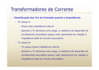 Transformadores de Corrente
 Classificação dos TCs de Proteção quanto a Impedância:
 TC classe A:
 Possui alta impedância internaPossui alta impedância interna
 Quando o TC alimenta uma carga, a reatância de dispersão do
enrolamento secundário possui valor apreciável em relação aenrolamento secundário possui valor apreciável em relação a
impedância total do circuito secundário.
 TC classe B: TC classe B:
 TC possui baixa impedância interna
 Quando o TC alimenta uma carga a reatância de dispersão do Quando o TC alimenta uma carga, a reatância de dispersão do
enrolamento secundário possui valor desprezível em relação a
impedância total do circuito secundárioimpedância total do circuito secundário.
 