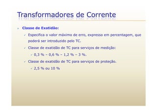 Transformadores de Corrente
 Classe de Exatidão:
 Especifica o valor máximo de erro, expresso em percentagem, que
poderá ser introduzido pelo TC.
 Classe de exatidão de TC para serviços de medição:
 0,3 % – 0,6 % – 1,2 % – 3 %. 0,3 % 0,6 % 1,2 % 3 %.
 Classe de exatidão de TC para serviços de proteção.
 2 5 % ou 10 % 2,5 % ou 10 %
 