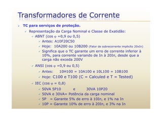 Transformadores de Corrente
 TC para serviços de proteção.
 Representação da Carga Nominal e Classe de Exatidão: Representação da Carga Nominal e Classe de Exatidão:
 ABNT (cos  =0,9 ou 0,5)
 Antes: A10F20C50
 Hoje: 10A200 ou 10B200 (Fator de sobrecorrente implicíto 20xIn)
 Significa que o TC garante um erro de corrente inferior à
10%, para corrente variando de In à 20In, desde que a, p , q
carga não exceda 200V
 ANSI (cos  =0,9 ou 0,5)
 Antes: 10H100 = 10A100 e 10L100 = 10B100
 Hoje: C100 e T100 (C = Calculed e T = Tested)
 IEC (cos  = 0 8) IEC (cos  = 0,8)
 50VA 5P10 e 30VA 10P20
 50VA e 30VA= Potência da carga nominalg
 5P = Garante 5% de erro à 10In, e 1% na In
 10P = Garante 10% de erro à 20In, e 3% na In
 