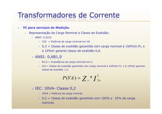Transformadores de Corrente
 TC para serviços de Medição.
 Representação da Carga Nominal e Classe de Exatidão:
 ABNT: 0,3C25
 C25 = Potência da carga nominal em VA
 0,3 = Classe de exatidão garantida com carga nominal à 100%In.Ft, e
a 10%In garante classe de exatidão 0,6.
 ANSI: 0 6B1 0 ANSI: 0,6B1,0
 B1,0 = Impedância da carga nominal em 
 0,6 = Classe de exatidão garantida com carga nominal à 100%In.Ft, e à 10%In garante
classe de exatidão 1 2classe de exatidão 1,2.
IZ nc
VAP
2
2
*)( 
 IEC: 30VA- Classe 0,2
 30VA = Potência da carga nominal
 0,2 = Classe de exatidão garantida com 100% e 25% da carga
nominal.
 