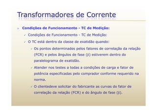Transformadores de Corrente
 Condições de Funcionamento - TC de Medição:
 Condições de Funcionamento - TC de Medição:
 O TC está dentro da classe de exatidão quando:O TC está dentro da classe de exatidão quando:
 Os pontos determinados pelos fatores de correlação da relação
(FCR) e pelos ângulos de fase () estiverem dentro do(FCR) e pelos ângulos de fase () estiverem dentro do
paralelograma de exatidão.
 Atender nos testes a todas a condições de carga e fator de Atender nos testes a todas a condições de carga e fator de
potência especificadas pelo comprador conforme requerido na
norma.norma.
 O clientedeve solicitar do fabricante as curvas do fator de
correlação da relação (FCR) e do ângulo de fase ().correlação da relação (FCR) e do ângulo de fase ().
 