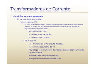 Transformadores de Corrente
 Condições para funcionamento:
 TC para serviços de medição:
 Fator de segurança (FS):
 FS é um fator que multiplica a corrente primária nominal para se obter uma corrente
primária na qual o erro de corrente composto menor ou igual a 10%. O fator de
segurança está cumprido quando:
 Ie/(IsxFS)x100  10%
 Ie - Corrente de excitação
 Is - Corrente secundária.
 FS = Icc/In FS Icc/In
 Icc - Corrente de curto-circuito da rede.
 In - corrente secundária do TC
 FS protege os instrumentos de medição quando ocorre um curto-
circuito na rede.
 A norma ABNT não padroniza valor.p
 A empresas normalmente adota FS=4
 