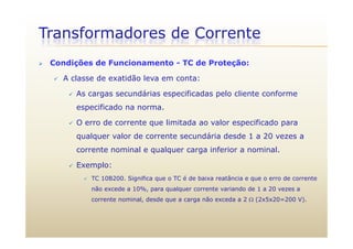 Transformadores de Corrente
 Condições de Funcionamento - TC de Proteção:
 A classe de exatidão leva em conta:
 As cargas secundárias especificadas pelo cliente conformeAs cargas secundárias especificadas pelo cliente conforme
especificado na norma.
 O erro de corrente que limitada ao valor especificado para O erro de corrente que limitada ao valor especificado para
qualquer valor de corrente secundária desde 1 a 20 vezes a
corrente nominal e qualquer carga inferior a nominal.q q g
 Exemplo:
 TC 10B200. Significa que o TC é de baixa reatância e que o erro de correnteg q q
não excede a 10%, para qualquer corrente variando de 1 a 20 vezes a
corrente nominal, desde que a carga não exceda a 2  (2x5x20=200 V).
 