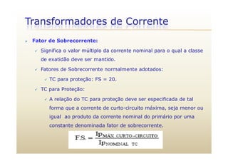 Transformadores de Corrente
 Fator de Sobrecorrente:
 Significa o valor múltiplo da corrente nominal para o qual a classe
de exatidão deve ser mantido.
 Fatores de Sobrecorrente normalmente adotados:
 TC para proteção: FS = 20. TC para proteção: FS 20.
 TC para Proteção:
 A relação do TC para proteção deve ser especificada de tal A relação do TC para proteção deve ser especificada de tal
forma que a corrente de curto-circuito máxima, seja menor ou
igual ao produto da corrente nominal do primário por umaigual ao produto da corrente nominal do primário por uma
constante denominada fator de sobrecorrente.
 