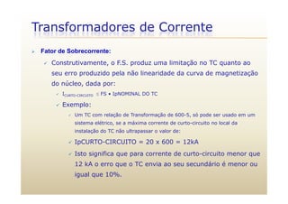 Transformadores de Corrente
 Fator de Sobrecorrente:
 Construtivamente, o F.S. produz uma limitação no TC quanto ao
seu erro produzido pela não linearidade da curva de magnetização
do núcleo, dada por:
 ICURTO-CIRCUITO  FS • IpNOMINAL DO TC
 Exemplo:
 Um TC com relação de Transformação de 600-5, só pode ser usado em um
sistema elétrico, se a máxima corrente de curto-circuito no local da,
instalação do TC não ultrapassar o valor de:
 IpCURTO-CIRCUITO = 20 x 600 = 12kA
 Isto significa que para corrente de curto-circuito menor que
12 kA o erro que o TC envia ao seu secundário é menor ou
igual que 10%.
 