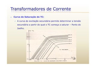 Transformadores de Corrente
 Curva de Saturação do TC:
 A curva de excitação secundária permite determinar a tensão
secundária a partir do qual o TC começa a saturar – Ponto do
Joelho.
 