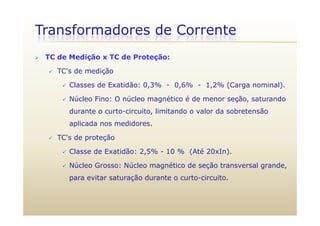 Transformadores de Corrente
 TC de Medição x TC de Proteção:
 TC's de medição
 Classes de Exatidão: 0,3% - 0,6% - 1,2% (Carga nominal).Classes de Exatidão: 0,3% 0,6% 1,2% (Carga nominal).
 Núcleo Fino: O núcleo magnético é de menor seção, saturando
durante o curto-circuito, limitando o valor da sobretensãodurante o curto circuito, limitando o valor da sobretensão
aplicada nos medidores.
 TC's de proteção TC s de proteção
 Classe de Exatidão: 2,5% - 10 % (Até 20xIn).
 Núcleo Grosso: Núcleo magnético de seção transversal grande Núcleo Grosso: Núcleo magnético de seção transversal grande,
para evitar saturação durante o curto-circuito.
 