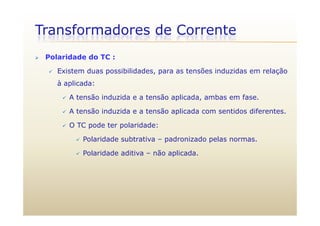 Transformadores de Corrente
 Polaridade do TC :
 Existem duas possibilidades, para as tensões induzidas em relação
à aplicada:
 A tensão induzida e a tensão aplicada, ambas em fase.
 A tensão induzida e a tensão aplicada com sentidos diferentes. A tensão induzida e a tensão aplicada com sentidos diferentes.
 O TC pode ter polaridade:
 Polaridade subtrativa padronizado pelas normas Polaridade subtrativa – padronizado pelas normas.
 Polaridade aditiva – não aplicada.
 