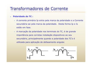 Transformadores de Corrente
 Polaridade do TC :
 A corrente primária Ip entra pela marca da polaridade e a Corrente
secundária sai pela marca da polaridade. Desta forma Ip e Is
estão em fase.
 A marcação da polaridade nos terminais do TC, é de grandeç p , g
importância para corretas instalação dispositivos ao seu
secundário, principalmente quando a polaridade dos TC’s é
utilizada para aplicação de defasamento angular.
 