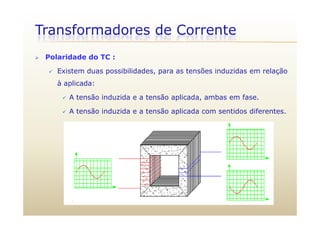 Transformadores de Corrente
 Polaridade do TC :
 Existem duas possibilidades, para as tensões induzidas em relação
à aplicada:
 A tensão induzida e a tensão aplicada, ambas em fase.
 A tensão induzida e a tensão aplicada com sentidos diferentes. A tensão induzida e a tensão aplicada com sentidos diferentes.
 