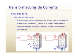 Transformadores de Corrente
 Polaridade do TC :
 Inversão de Polaridade:
 A inversão de polaridade ocorre de acordo com a escolha dosA inversão de polaridade ocorre de acordo com a escolha dos
terminais de referência (o fluxo que corta o enrolamento
primário também cortará da mesma forma o enrolamentop
secundário).
 