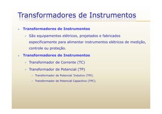 Transformadores de Instrumentos
 Transformadores de Instrumentos
 São equipamentos elétricos, projetados e fabricados
especificamente para alimentar instrumentos elétricos de medição,
controle ou proteção.
 Transformadores de Instrumentos
 Transformador de Corrente (TC)
 Transformador de Potencial (TP) Transformador de Potencial (TP)
 Transformador de Potencial ‘Indutivo (TPI).
 Transformador de Potencial Capacitivo (TPC).
 