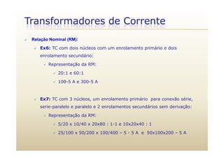 Transformadores de Corrente
 Relação Nominal (RM):
 Ex6: TC com dois núcleos com um enrolamento primário e dois
enrolamento secundário:
 Representação da RM:
 20:1 e 60:1
 100-5 A e 300-5 A
 Ex7: TC com 3 núcleos, um enrolamento primário para conexão série,
serie-paralelo e paralelo e 2 enrolamentos secundários sem derivação:
 Representação da RM: Representação da RM:
 5/20 x 10/40 x 20x80 : 1-1 e 10x20x40 : 1
 25/100 x 50/200 x 100/400 – 5 - 5 A e 50x100x200 – 5 A 25/100 x 50/200 x 100/400 – 5 - 5 A e 50x100x200 – 5 A
 