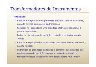Transformadores de Instrumentos
 Finalidade
 Reduzir a magnitude das grandezas elétricas, tensão e corrente,
da rede elétrica para níveis padronizados,
 Fornecer no secundário uma grandeza elétrica proporcional à
grandeza primária;
 Isolar os dispositivos de medição, controle e proteção da Alta
Tensão
 Reduzir a exposição dos profissionais aos riscos de choque elétrico
na Alta Tensão;
 Padronizar as grandezas de tensão e corrente das entradas dos
equipamentos de medição controle e proteção, evitando a
fabricação destes dispositivos com isolação para Alta Tensão;fabricação destes dispositivos com isolação para Alta Tensão;
 