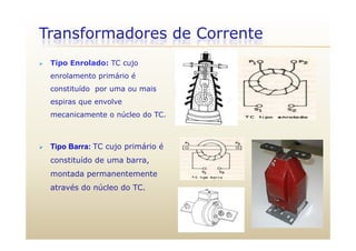 Transformadores de Corrente
 Tipo Enrolado: TC cujo
enrolamento primário é
constituído por uma ou mais
espiras que envolve
mecanicamente o núcleo do TC.
 Tipo Barra: TC cujo primário é
constituído de uma barra,
montada permanentemente
através do núcleo do TC.
 