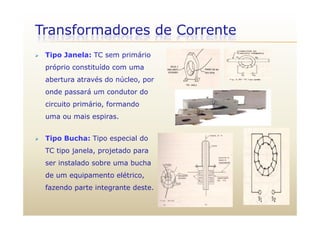 Transformadores de Corrente
 Tipo Janela: TC sem primário
próprio constituído com uma
abertura através do núcleo, por
onde passará um condutor do
circuito primário, formando
uma ou mais espiras.
 Tipo Bucha: Tipo especial do Tipo Bucha: Tipo especial do
TC tipo janela, projetado para
ser instalado sobre uma buchaser instalado sobre uma bucha
de um equipamento elétrico,
fazendo parte integrante deste.a e do pa te teg a te deste
 