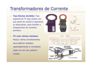 Transformadores de Corrente
 Tipo Núcleo dividido: Tipo
especial de TC tipo janela, em
que parte do núcleo é separável
ou basculante, para facilitar oou basculante, para facilitar o
enlaçamento do condutor
primário.
 TC com vários núcleos:
Possui vários enrolamentosPossui vários enrolamentos
secundários isolados
separadamente e montadosseparadamente e montados
cada um em seu próprio
núcleo.
 