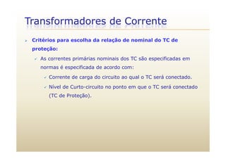 Transformadores de Corrente
 Critérios para escolha da relação de nominal do TC de
proteção:
 As correntes primárias nominais dos TC são especificadas em
normas é especificada de acordo com:
 Corrente de carga do circuito ao qual o TC será conectado.g q
 Nível de Curto-circuito no ponto em que o TC será conectado
(TC de Proteção).( ç )
 