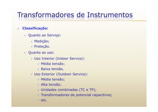 Transformadores de Instrumentos
 Classificação:
 Quanto ao Serviço:
 Medição;
 Proteção.
 Quanto ao uso:
 Uso Interior (Indoor Service):
 Média tensão;
 Baixa tensão Baixa tensão.
 Uso Exterior (Outdoor Service):
 Média tensão;
 Alta tensão;
 Unidades combinadas (TC e TP);
T f d d t i l iti Transformadores de potencial capacitivos;
 etc.
 