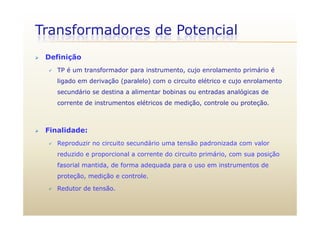 Transformadores de Potencial
 Definição
 TP é um transformador para instrumento, cujo enrolamento primário é
ligado em derivação (paralelo) com o circuito elétrico e cujo enrolamento
secundário se destina a alimentar bobinas ou entradas analógicas de
corrente de instrumentos elétricos de medição, controle ou proteção.
 Finalidade:
 Reproduzir no circuito secundário uma tensão padronizada com valor
reduzido e proporcional a corrente do circuito primário, com sua posição
fasorial mantida de forma adequada para o uso em instrumentos defasorial mantida, de forma adequada para o uso em instrumentos de
proteção, medição e controle.
 Redutor de tensão. Redutor de tensão.
 