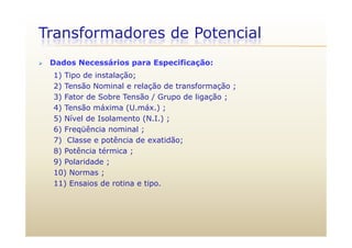 Transformadores de Potencial
 Dados Necessários para Especificação:
1) Tipo de instalação;
2) Tensão Nominal e relação de transformação ;
3) Fator de Sobre Tensão / Grupo de ligação ;3) Fator de Sobre Tensão / Grupo de ligação ;
4) Tensão máxima (U.máx.) ;
5) Nível de Isolamento (N.I.) ;
6) Freqüência nominal ;
7) Classe e potência de exatidão;
8) Potência térmica ;8) Potência térmica ;
9) Polaridade ;
10) Normas ;
11) Ensaios de rotina e tipo.
 