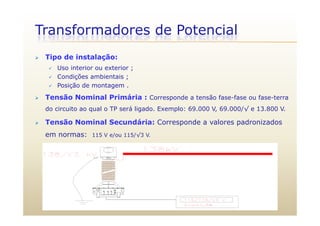 Transformadores de Potencial
 Tipo de instalação:
 Uso interior ou exterior ;
 Condições ambientais ;
 Posição de montagem .Posição de montagem .
 Tensão Nominal Primária : Corresponde a tensão fase-fase ou fase-terra
do circuito ao qual o TP será ligado. Exemplo: 69.000 V, 69.000/√ e 13.800 V.
 Tensão Nominal Secundária: Corresponde a valores padronizados
em normas: 115 V e/ou 115/√3 V.
 