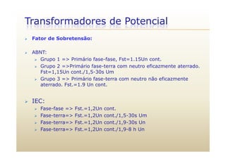 Transformadores de Potencial
 Fator de Sobretensão:
 ABNT:
 Grupo 1 => Primário fase-fase, Fst=1.15Un cont.p ,
 Grupo 2 =>Primário fase-terra com neutro eficazmente aterrado.
Fst=1,15Un cont./1,5-30s Um
 Grupo 3 => Primário fase-terra com neutro não eficazmente Grupo 3 => Primário fase terra com neutro não eficazmente
aterrado. Fst.=1.9 Un cont.
 IEC:
 Fase-fase => Fst.=1,2Un cont.
 Fase-terra=> Fst =1 2Un cont /1 5-30s Um Fase-terra=> Fst.=1,2Un cont./1,5-30s Um
 Fase-terra=> Fst.=1,2Un cont./1,9-30s Un
 Fase-terra=> Fst.=1,2Un cont./1,9-8 h Un
 