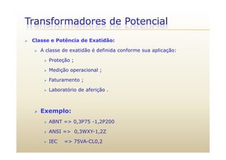 Transformadores de Potencial
 Classe e Potência de Exatidão:
 A classe de exatidão é definida conforme sua aplicação:
 Proteção ; Proteção ;
 Medição operacional ;
 Faturamento ; Faturamento ;
 Laboratório de aferição .
 Exemplo:
 ABNT => 0,3P75 -1,2P200
 ANSI => 0,3WXY-1,2Z
 IEC => 75VA-CL0,2
 